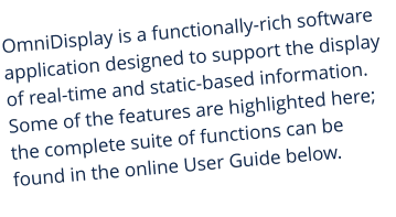 OmniDisplay is a functionally-rich software application designed to support the display of real-time and static-based information. Some of the features are highlighted here; the complete suite of functions can be found in the online User Guide below.